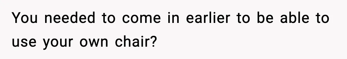 You needed to come in earlier to be able to use your own chair?