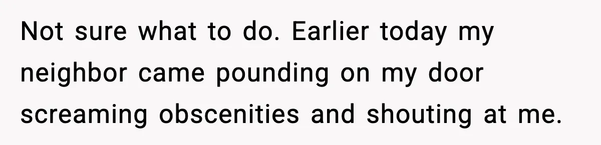 Not sure what to do. Earlier today my neighbor came pounding on my door screaming obscenities and shouting at me.