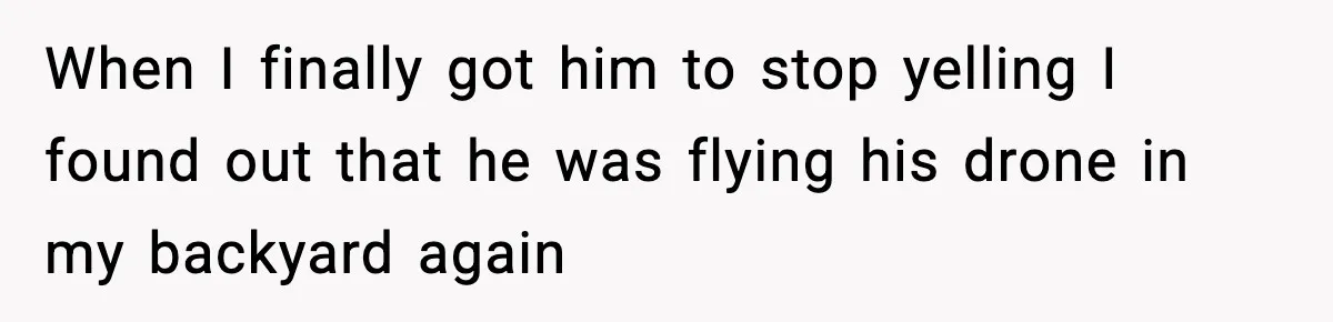 When I finally got him to stop yelling I found out that he was flying his drone in my backyard again
