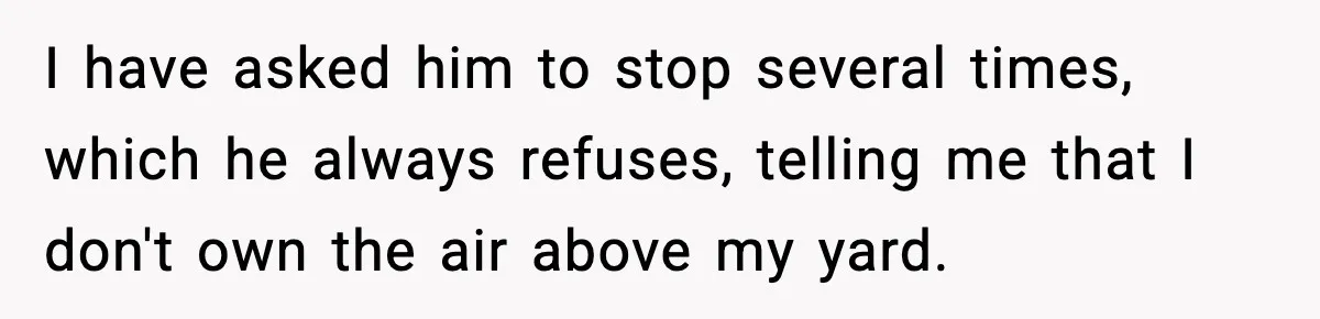 I have asked him to stop several times, which he always refuses, telling me that I don't own the air above my yard.