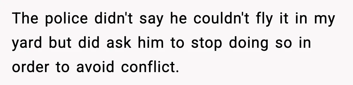 The police didn't say he couldn't fly it in my yard but did ask him to stop doing so in order to avoid conflict.