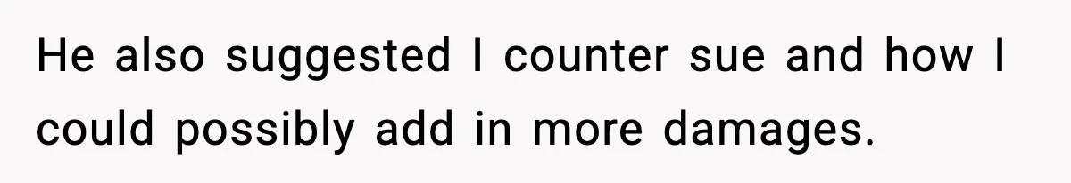 He also suggested I counter sue and how I could possibly add in more damages.
