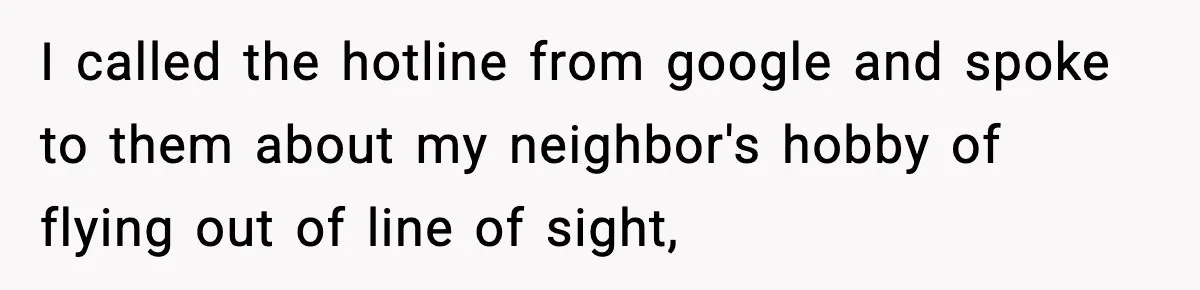 I called the hotline from google and spoke to them about my neighbor's hobby of flying out of line of sight,