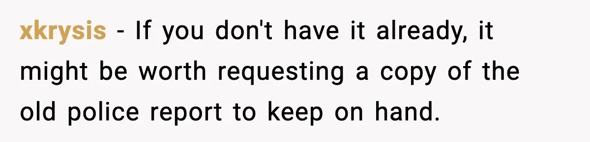 xkrysis − If you don't have it already, it might be worth requesting a copy of the old police report to keep on hand.