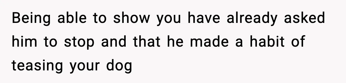 Being able to show you have already asked him to stop and that he made a habit of teasing your dog