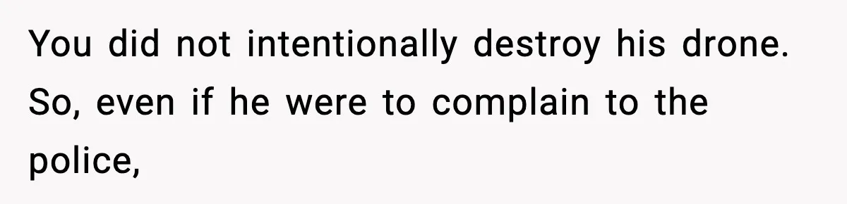 You did not intentionally destroy his drone. So, even if he were to complain to the police,