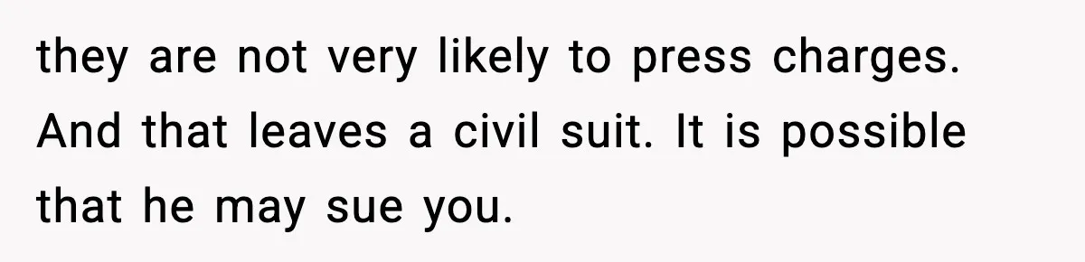 they are not very likely to press charges. And that leaves a civil suit. It is possible that he may sue you.
