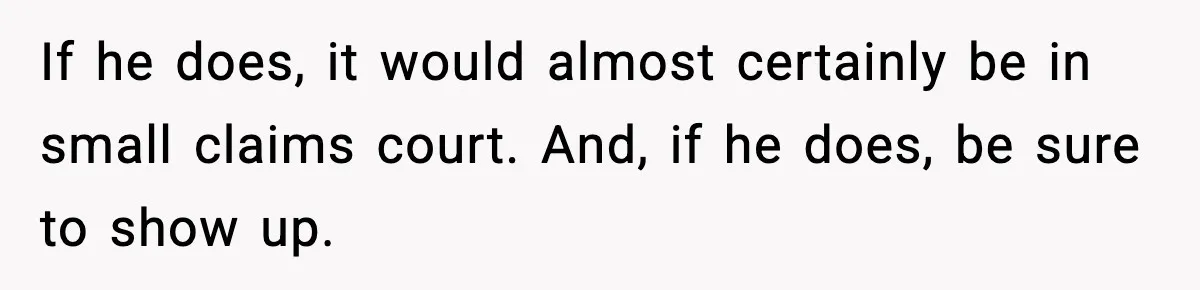 If he does, it would almost certainly be in small claims court. And, if he does, be sure to show up.
