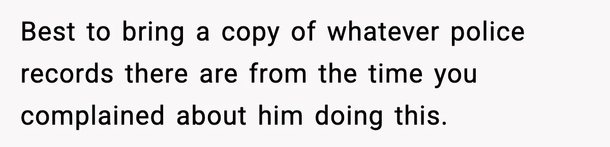Best to bring a copy of whatever police records there are from the time you complained about him doing this.