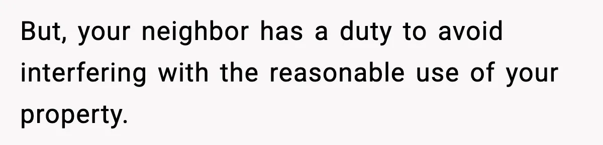 But, your neighbor has a duty to avoid interfering with the reasonable use of your property.