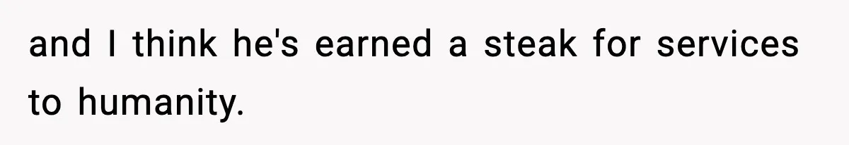 and I think he's earned a steak for services to humanity.
