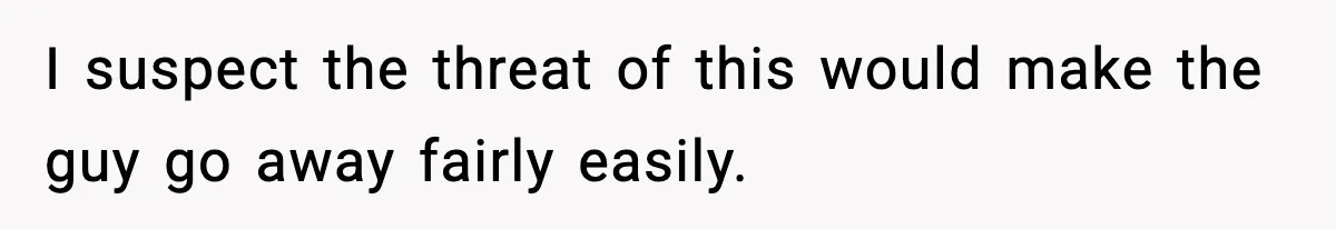 I suspect the threat of this would make the guy go away fairly easily.