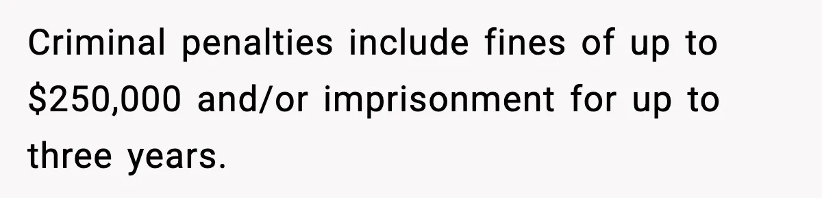 Criminal penalties include fines of up to $250,000 and/or imprisonment for up to three years.
