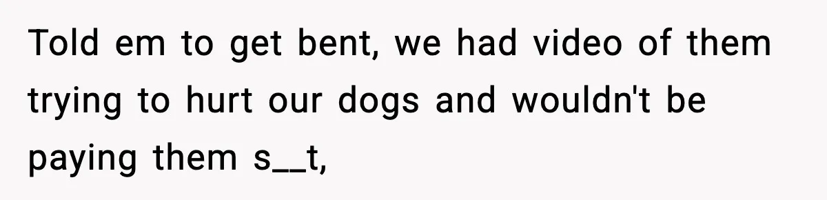 Told em to get bent, we had video of them trying to hurt our dogs and wouldn't be paying them s__t,