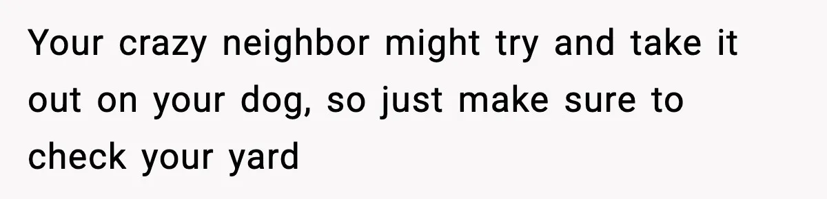 Your crazy neighbor might try and take it out on your dog, so just make sure to check your yard