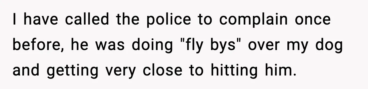 I have called the police to complain once before, he was doing "fly bys" over my dog and getting very close to hitting him.