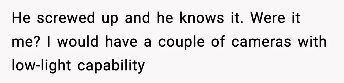 He screwed up and he knows it. Were it me? I would have a couple of cameras with low-light capability
