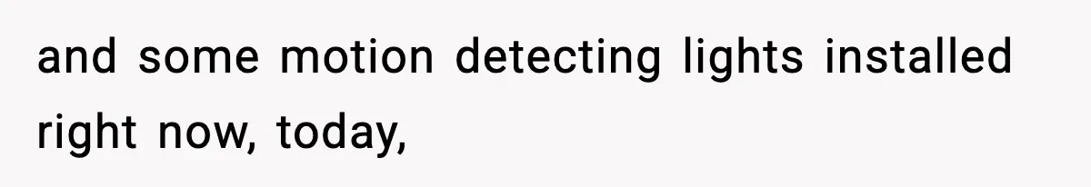 and some motion detecting lights installed right now, today,