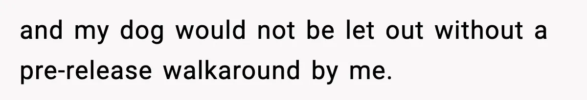 and my dog would not be let out without a pre-release walkaround by me.