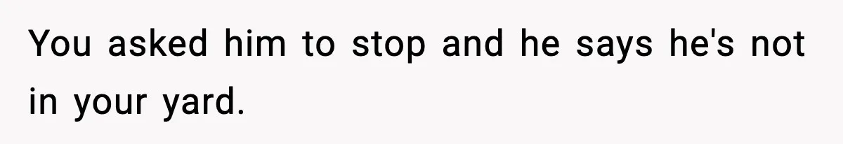 You asked him to stop and he says he's not in your yard.
