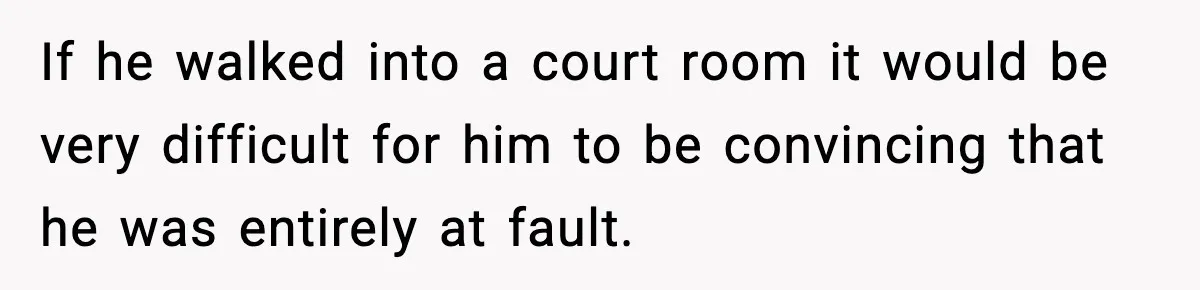 If he walked into a court room it would be very difficult for him to be convincing that he was entirely at fault.