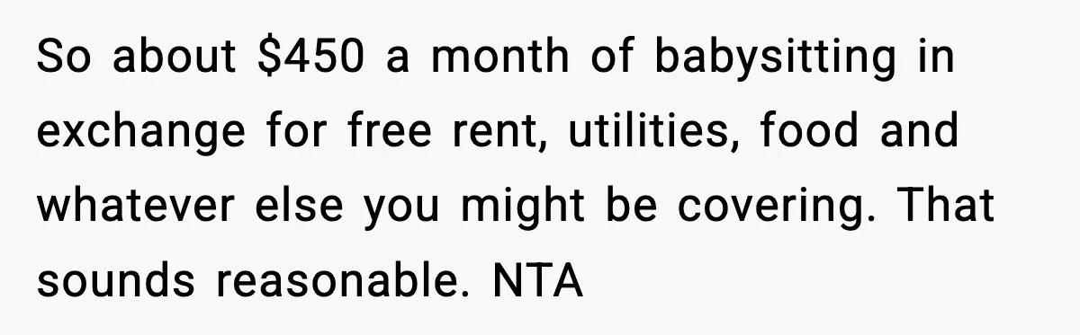 Dad Tells “Child Free” Daughter To Babysit Or Pay Rent, Internet Reacts So about $450 a month of babysitting in exchange for free rent, utilities, food and whatever else you might be covering. That sounds reasonable. NTA