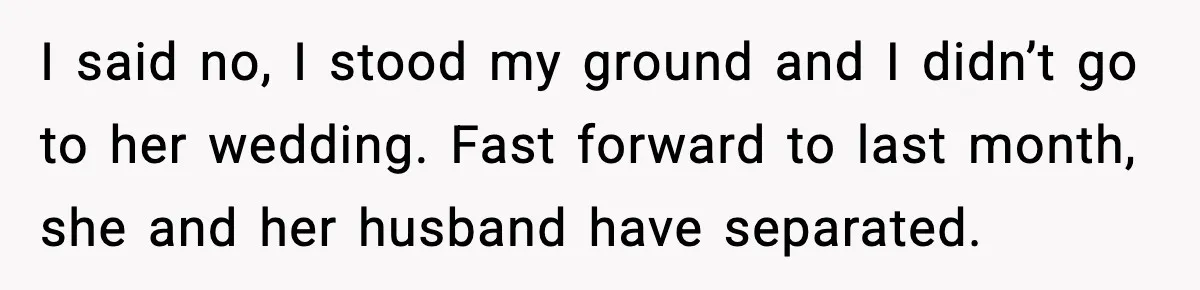 I said no, I stood my ground and I didn’t go to her wedding. Fast forward to last month, she and her husband have separated.