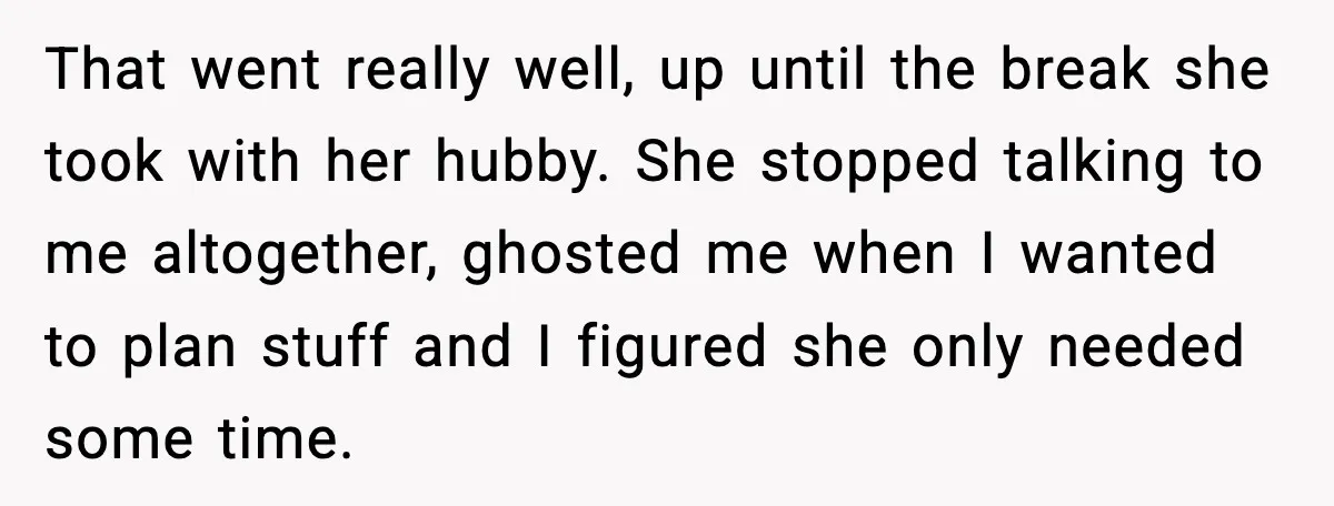 That went really well, up until the break she took with her hubby. She stopped talking to me altogether, ghosted me when I wanted to plan stuff and I figured...