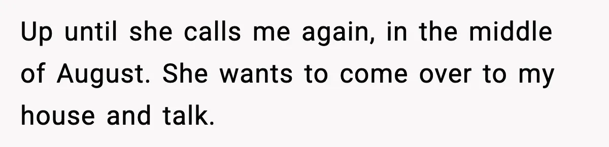 Up until she calls me again, in the middle of August. She wants to come over to my house and talk.