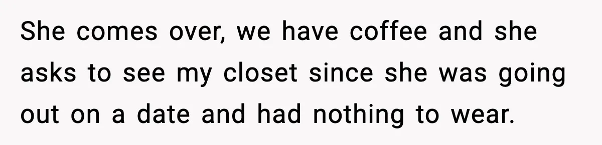She comes over, we have coffee and she asks to see my closet since she was going out on a date and had nothing to wear.