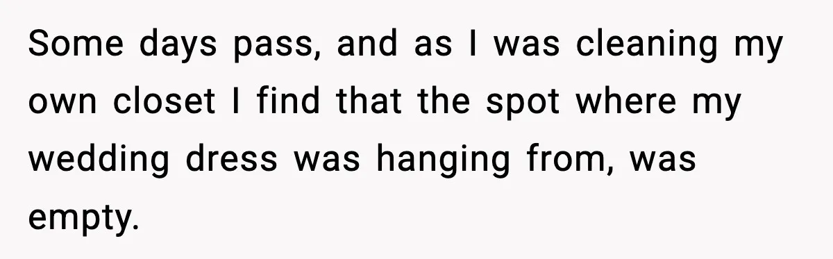 Some days pass, and as I was cleaning my own closet I find that the spot where my wedding dress was hanging from, was empty.