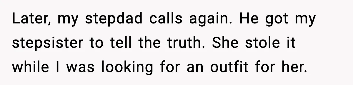 Later, my stepdad calls again. He got my stepsister to tell the truth. She stole it while I was looking for an outfit for her.