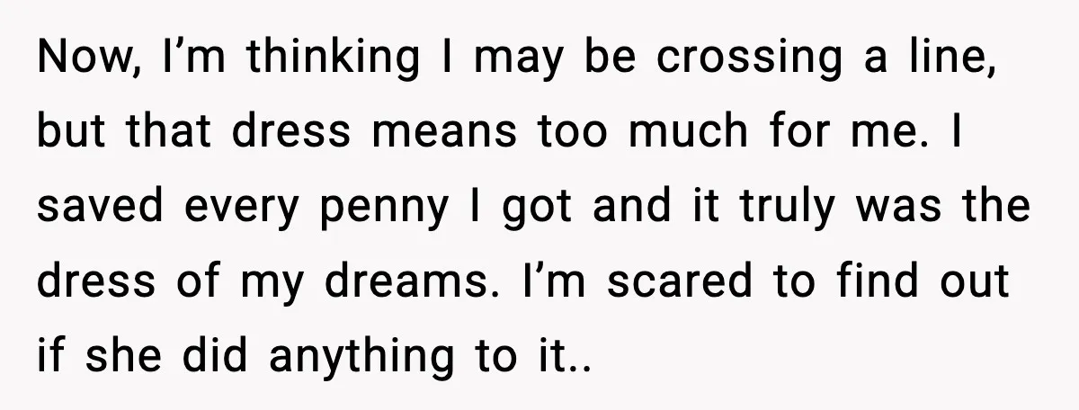 Now, I’m thinking I may be crossing a line, but that dress means too much for me. I saved every penny I got and it truly was the dress of...