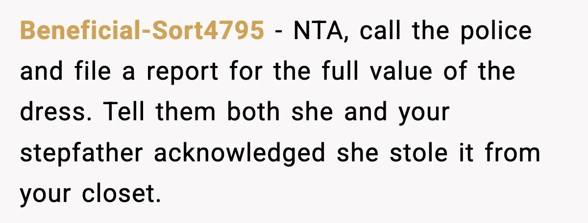 Beneficial-Sort4795 - NTA, call the police and file a report for the full value of the dress. Tell them both she and your stepfather acknowledged she stole it from your...
