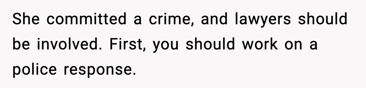 She committed a crime, and lawyers should be involved. First, you should work on a police response.