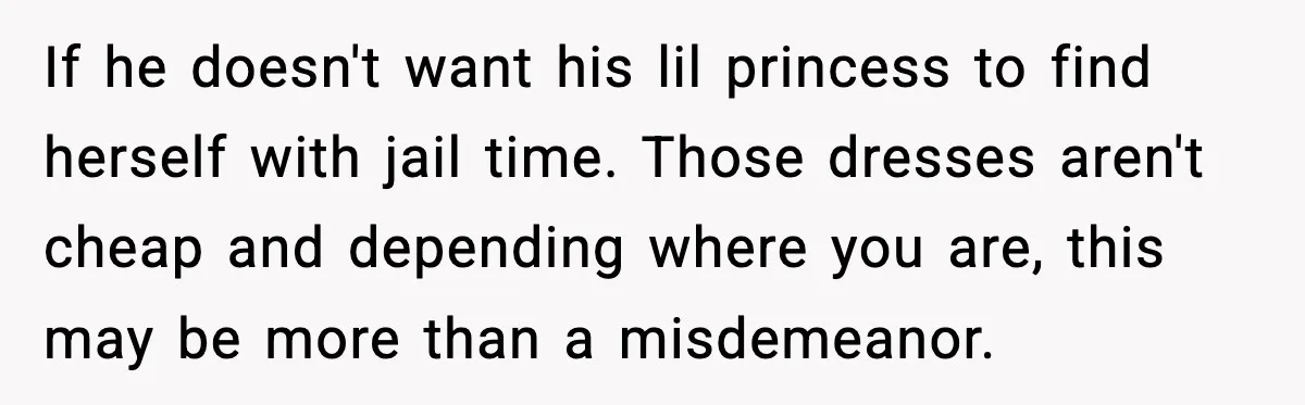 If he doesn't want his lil princess to find herself with jail time. Those dresses aren't cheap and depending where you are, this may be more than a misdemeanor.
