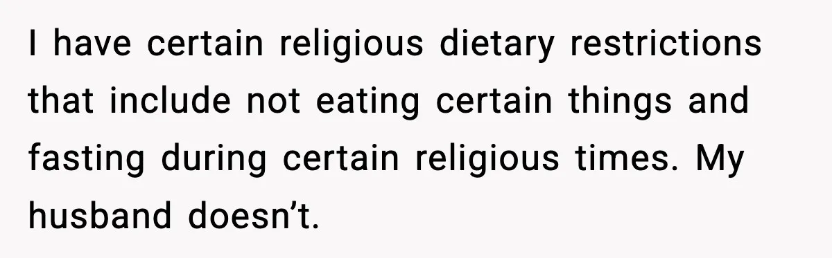 I have certain religious dietary restrictions that include not eating certain things and fasting during certain religious times. My husband doesn’t.
