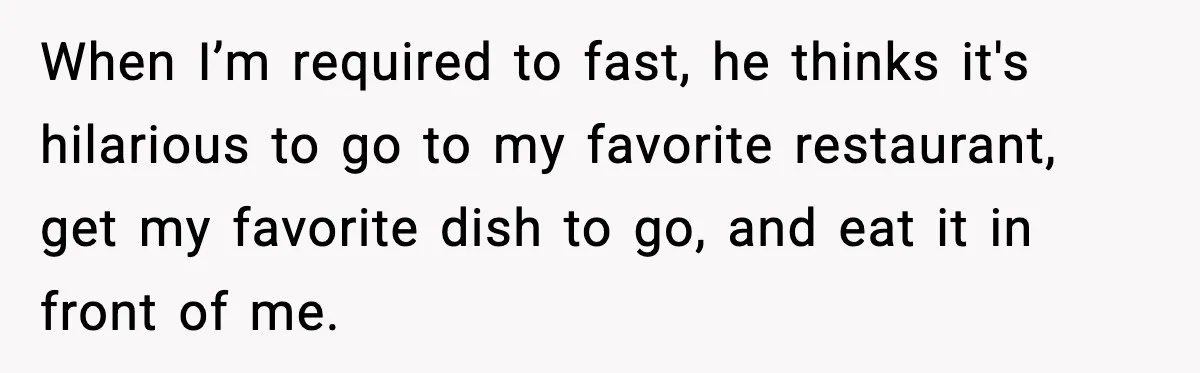 When I’m required to fast, he thinks it's hilarious to go to my favorite restaurant, get my favorite dish to go, and eat it in front of me.