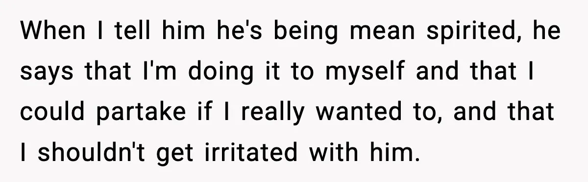When I tell him he's being mean spirited, he says that I'm doing it to myself and that I could partake if I really wanted to, and that I shouldn't...
