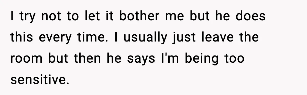 I try not to let it bother me but he does this every time. I usually just leave the room but then he says I'm being too sensitive.