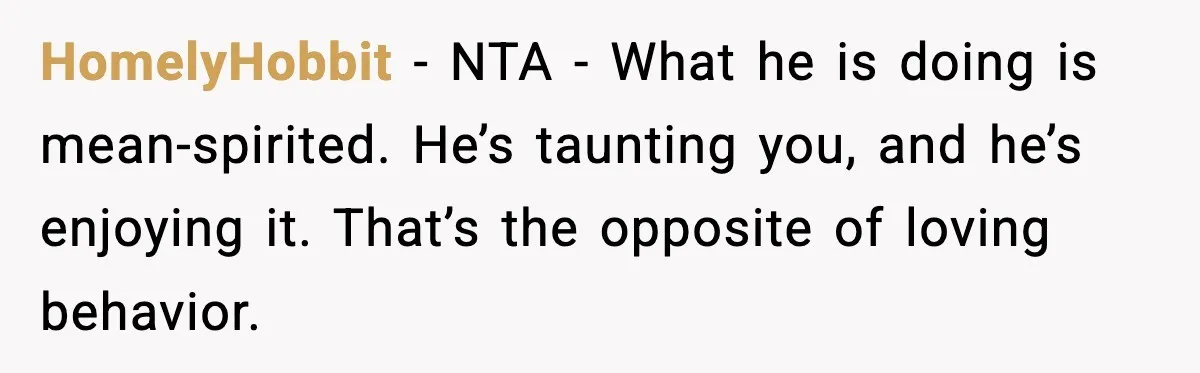HomelyHobbit - NTA - What he is doing is mean-spirited. He’s taunting you, and he’s enjoying it. That’s the opposite of loving behavior.