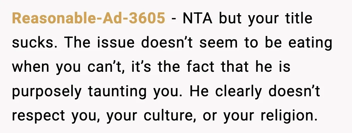 Reasonable-Ad-3605 - NTA but your title sucks. The issue doesn’t seem to be eating when you can’t, it’s the fact that he is purposely taunting you. He clearly doesn’t respect...