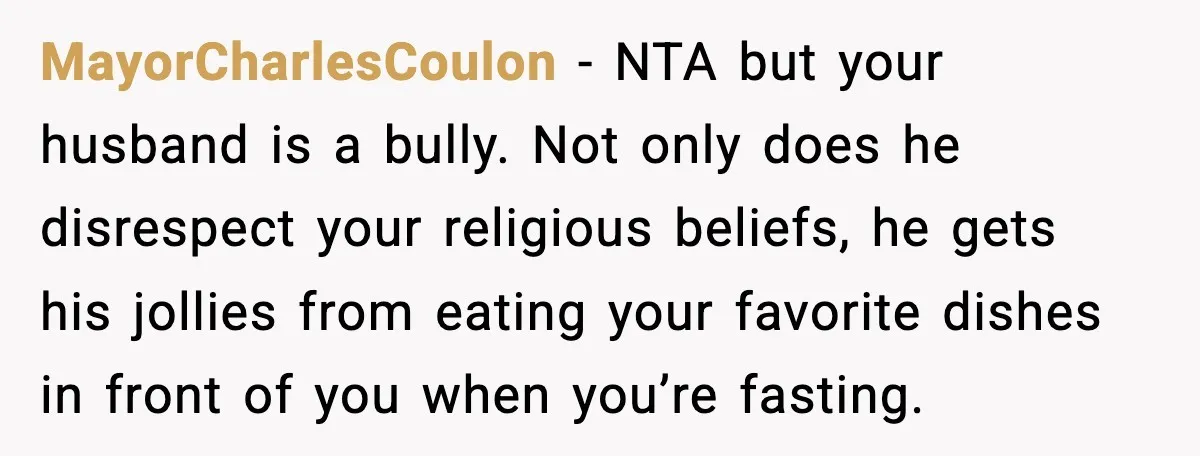 MayorCharlesCoulon - NTA but your husband is a bully. Not only does he disrespect your religious beliefs, he gets his jollies from eating your favorite dishes in front of you...