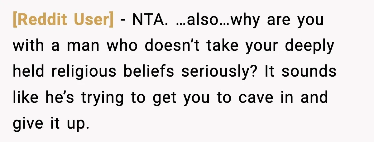 [Reddit User] - NTA. …also…why are you with a man who doesn’t take your deeply held religious beliefs seriously? It sounds like he’s trying to get you to cave in...