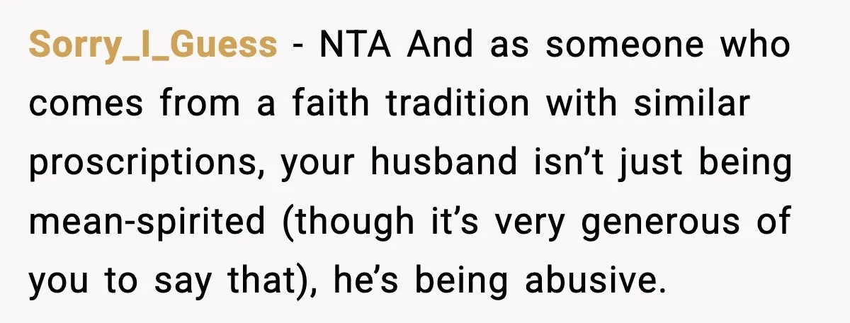 Sorry_I_Guess - NTA And as someone who comes from a faith tradition with similar proscriptions, your husband isn’t just being mean-spirited (though it’s very generous of you to say that),...