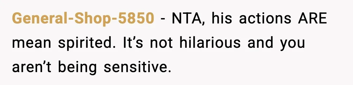 General-Shop-5850 - NTA, his actions ARE mean spirited. It’s not hilarious and you aren’t being sensitive.