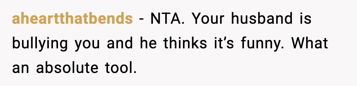 aheartthatbends - NTA. Your husband is bullying you and he thinks it’s funny. What an absolute tool.