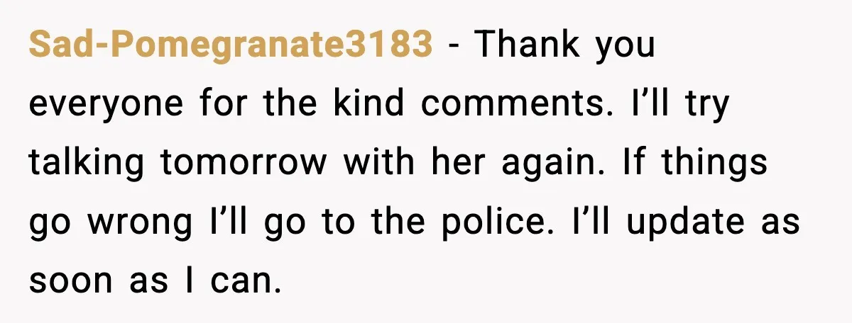 Sad-Pomegranate3183 - Thank you everyone for the kind comments. I’ll try talking tomorrow with her again. If things go wrong I’ll go to the police. I’ll update as soon as...