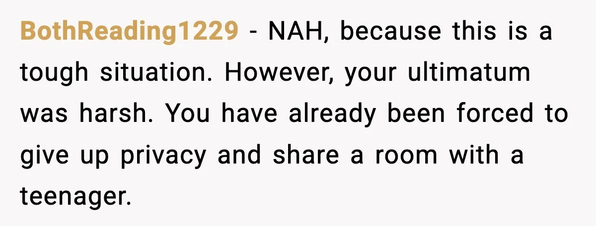 BothReading1229 - NAH, because this is a tough situation. However, your ultimatum was harsh. You have already been forced to give up privacy and share a room with a teenager.