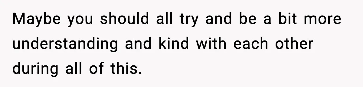 Maybe you should all try and be a bit more understanding and kind with each other during all of this.